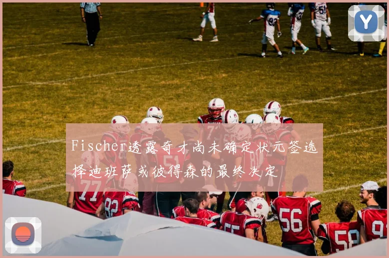 Fischer透露奇才尚未确定状元签选择迪班萨或彼得森的最终决定