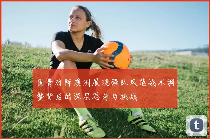 国青对阵澳洲展现强队风范战术调整背后的深层思考与挑战