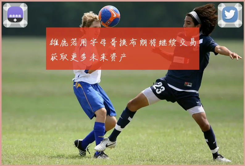 雄鹿若用字母哥换布朗将继续交易获取更多未来资产
