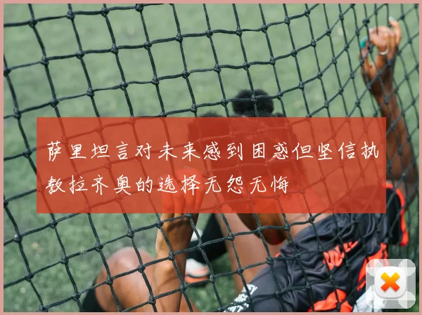 萨里坦言对未来感到困惑但坚信执教拉齐奥的选择无怨无悔