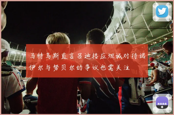 马特乌斯直言吕迪格应坦诚对待诺伊尔与努贝尔的争议也需关注