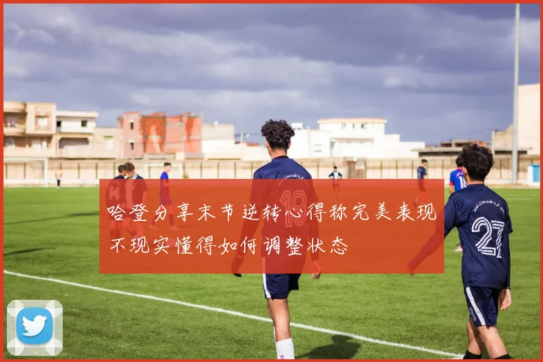 哈登分享末节逆转心得称完美表现不现实懂得如何调整状态