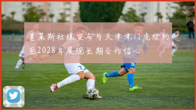 基莱斯社媒宣布与天津津门虎续约至2028年展现长期合作信心