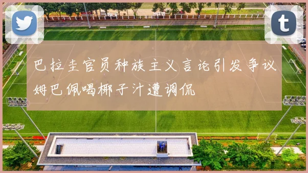 巴拉圭官员种族主义言论引发争议姆巴佩喝椰子汁遭调侃