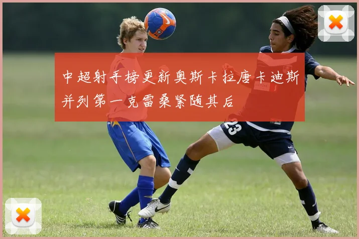 中超射手榜更新奥斯卡拉唐卡迪斯并列第一克雷桑紧随其后
