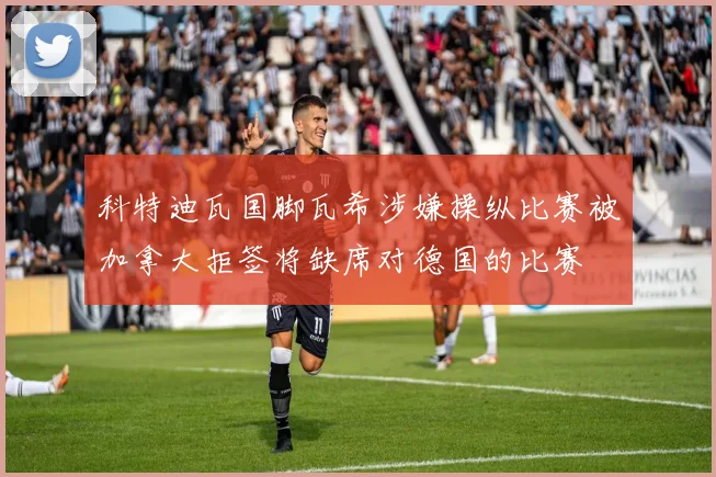 科特迪瓦国脚瓦希涉嫌操纵比赛被加拿大拒签将缺席对德国的比赛