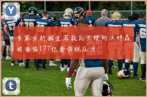 专家分析掘金若裁瓦兰续约沃特森将面临177亿奢侈税压力