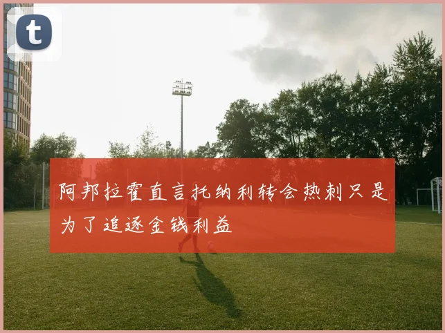 阿邦拉霍直言托纳利转会热刺只是为了追逐金钱利益