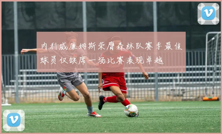 内科威廉姆斯荣膺森林队赛季最佳球员仅缺席一场比赛表现卓越