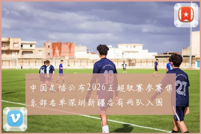 中国足协公布2026五超联赛参赛俱乐部名单深圳新疆各有两队入围
