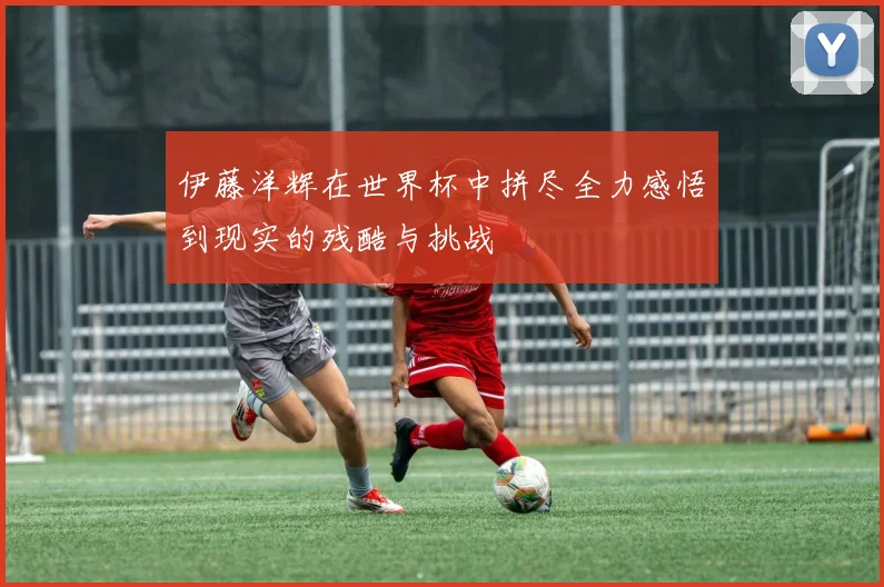 伊藤洋辉在世界杯中拼尽全力感悟到现实的残酷与挑战