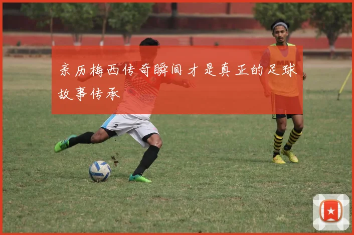 亲历梅西传奇瞬间才是真正的足球故事传承