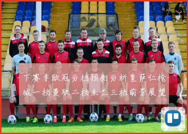 下赛季欧冠分档预测分析皇萨仁枪城一档曼联二档米兰三档前景展望