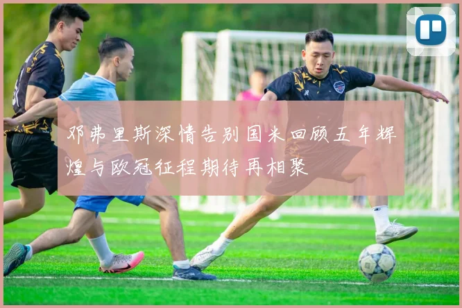 邓弗里斯深情告别国米回顾五年辉煌与欧冠征程期待再相聚