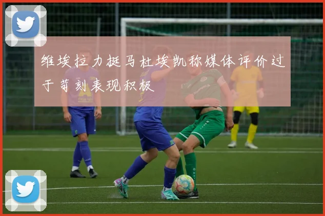 维埃拉力挺马杜埃凯称媒体评价过于苛刻表现积极