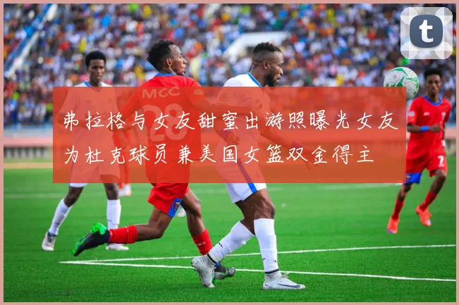 弗拉格与女友甜蜜出游照曝光女友为杜克球员兼美国女篮双金得主