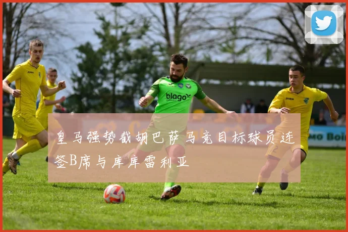 皇马强势截胡巴萨马竞目标球员连签B席与库库雷利亚