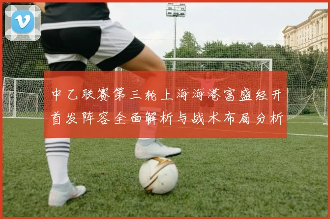 中乙联赛第三轮上海海港富盛经开首发阵容全面解析与战术布局分析