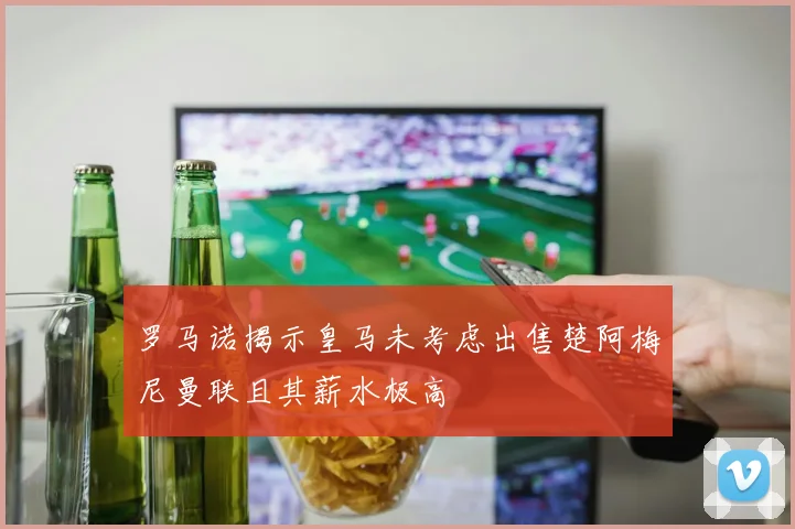 罗马诺揭示皇马未考虑出售楚阿梅尼曼联且其薪水极高